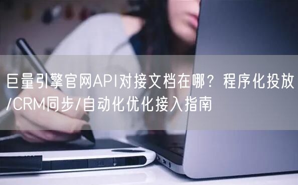 巨量引擎官网API对接文档在哪?程序化投放/CRM同步/自动化优化接入指南