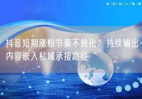 抖音短期涨粉节奏不转化？持续输出内容嵌入私域承接路径
