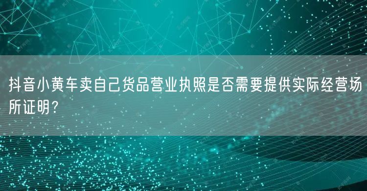 抖音小黄车卖自己货品营业执照是否需要提供实际经营场所证明？