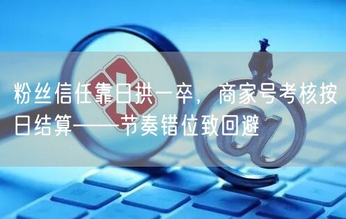 粉丝信任靠日拱一卒，商家号考核按日结算——节奏错位致回避