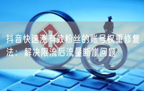抖音快速涨有效粉丝的账号权重修复法：解决限流后流量断崖问题