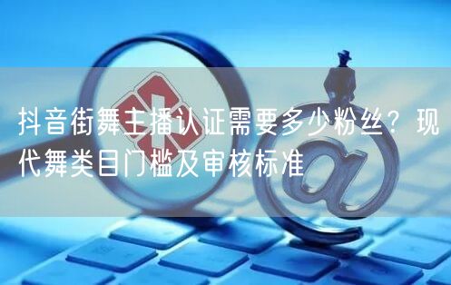 抖音街舞主播认证需要多少粉丝？现代舞类目门槛及审核标准