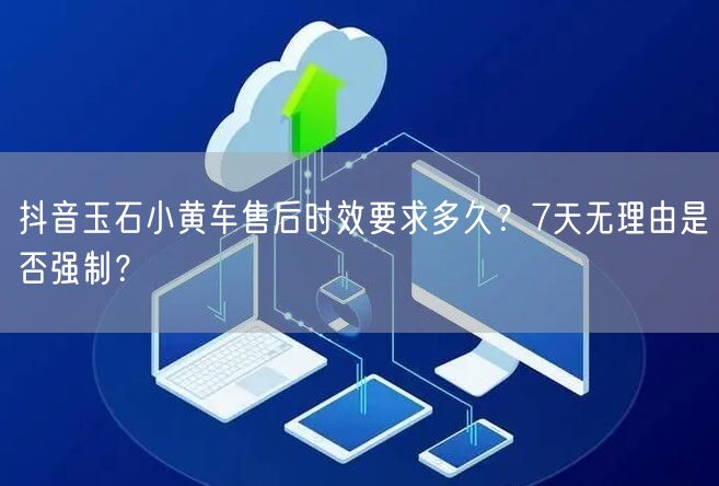 抖音玉石小黄车售后时效要求多久？7天无理由是否强制？