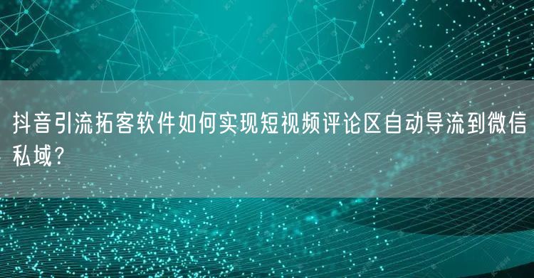 抖音引流拓客软件如何实现短视频评论区自动导流到微信私域？
