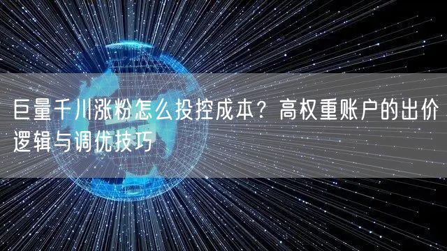 巨量千川涨粉怎么投控成本？高权重账户的出价逻辑与调优技巧