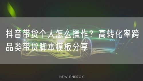 抖音带货个人怎么操作？高转化率跨品类带货脚本模板分享