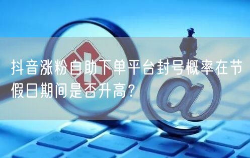 抖音涨粉自助下单平台封号概率在节假日期间是否升高？