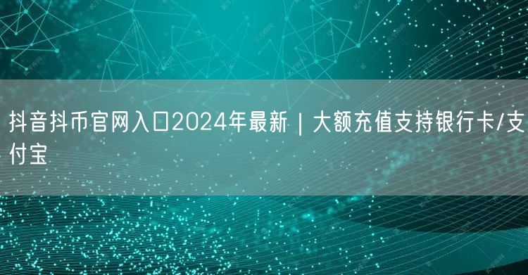 抖音抖币官网入口2024年最新｜大额充值支持银行卡/支付宝