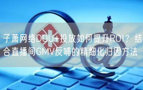 子萧网络DOU+投放如何提升ROI？结合直播间GMV反哺的精细化归因方法