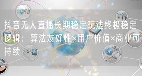 抖音无人直播长期稳定玩法终极稳定逻辑：算法友好性×用户价值×商业可持续