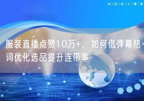 服装直播点赞10万+，如何借弹幕热词优化选品提升连带率