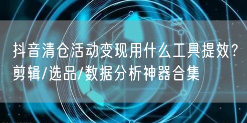 抖音清仓活动变现用什么工具提效？剪辑/选品/数据分析神器合集