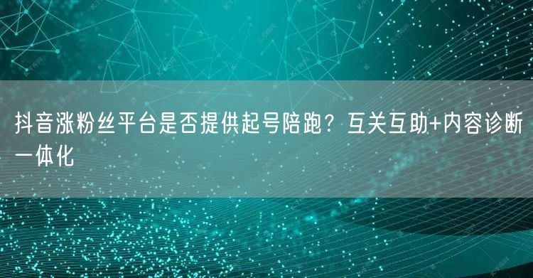 抖音涨粉丝平台是否提供起号陪跑？互关互助+内容诊断一体化