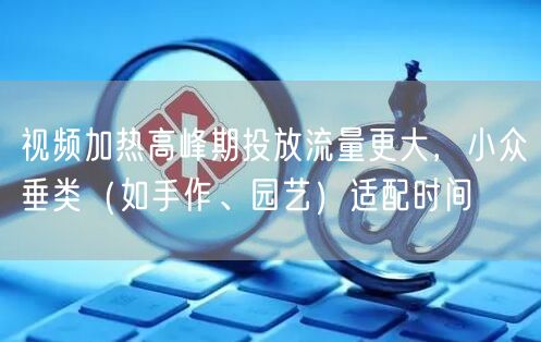 视频加热高峰期投放流量更大，小众垂类（如手作、园艺）适配时间