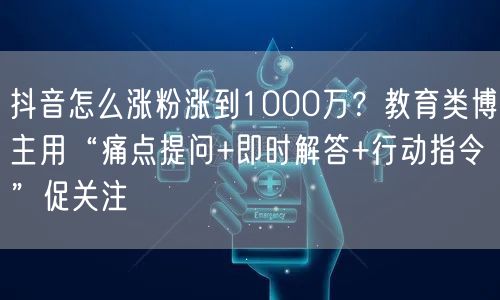 抖音怎么涨粉涨到1000万？教育类博主用“痛点提问+即时解答+行动指令”促关注