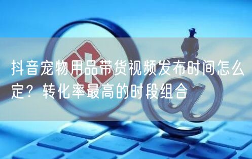 抖音宠物用品带货视频发布时间怎么定?转化率最高的时段组合