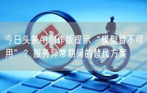 今日头条AI创作版提示“模型暂不可用”？服务异常期间的替代方案