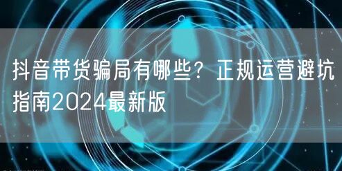 抖音带货骗局有哪些？正规运营避坑指南2024最新版