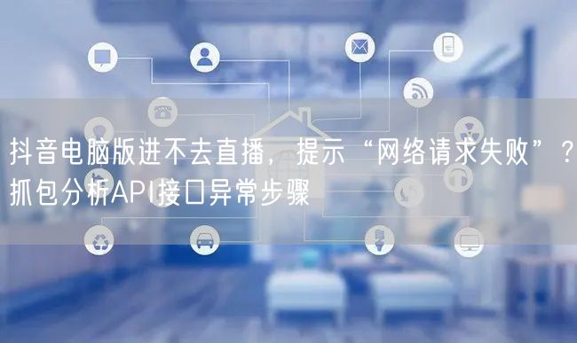 抖音电脑版进不去直播，提示“网络请求失败”？抓包分析API接口异常步骤