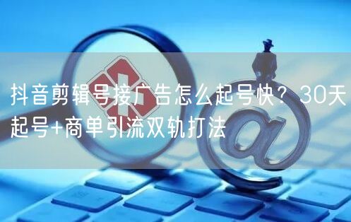 抖音剪辑号接广告怎么起号快？30天起号+商单引流双轨打法