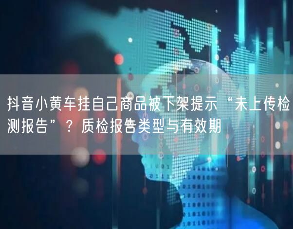 抖音小黄车挂自己商品被下架提示“未上传检测报告”？质检报告类型与有效期
