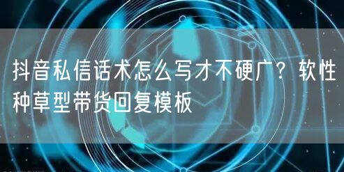 抖音私信话术怎么写才不硬广?软性种草型带货回复模板