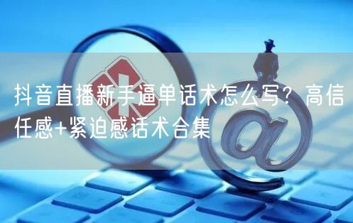 抖音直播新手逼单话术怎么写?高信任感+紧迫感话术合集