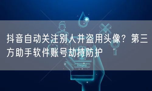 抖音自动关注别人并盗用头像?第三方助手软件账号劫持防护