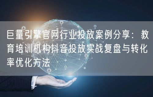 巨量引擎官网行业投放案例分享:教育培训机构抖音投放实战复盘与转化率优化方法