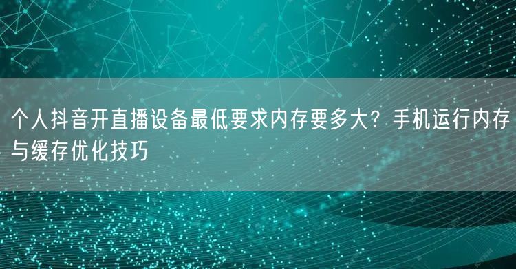 个人抖音开直播设备最低要求内存要多大?手机运行内存与缓存优化技巧