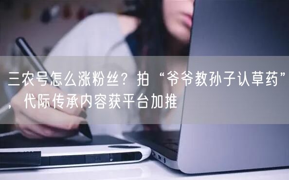 三农号怎么涨粉丝？拍“爷爷教孙子认草药”，代际传承内容获平台加推