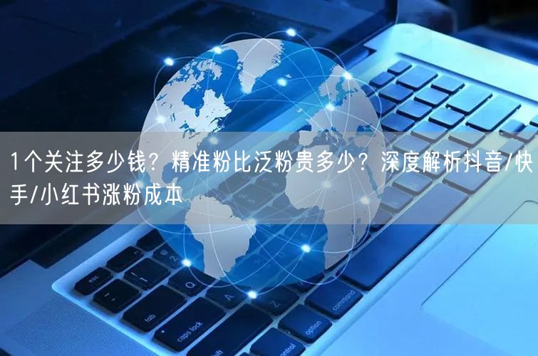 1个关注多少钱?精准粉比泛粉贵多少?深度解析抖音/快手/小红书涨粉成本