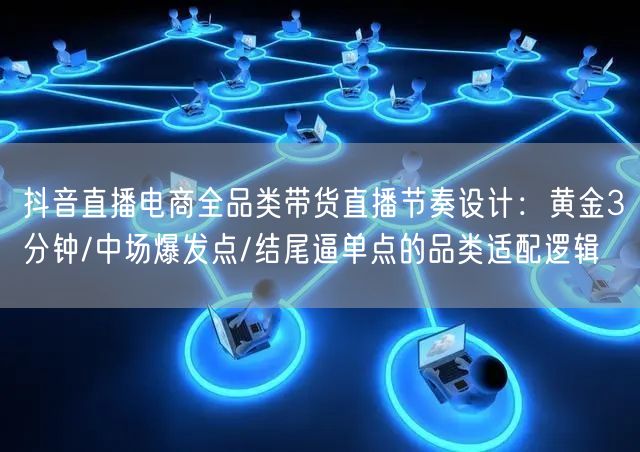 抖音直播电商全品类带货直播节奏设计:黄金3分钟/中场爆发点/结尾逼单点的品类适配