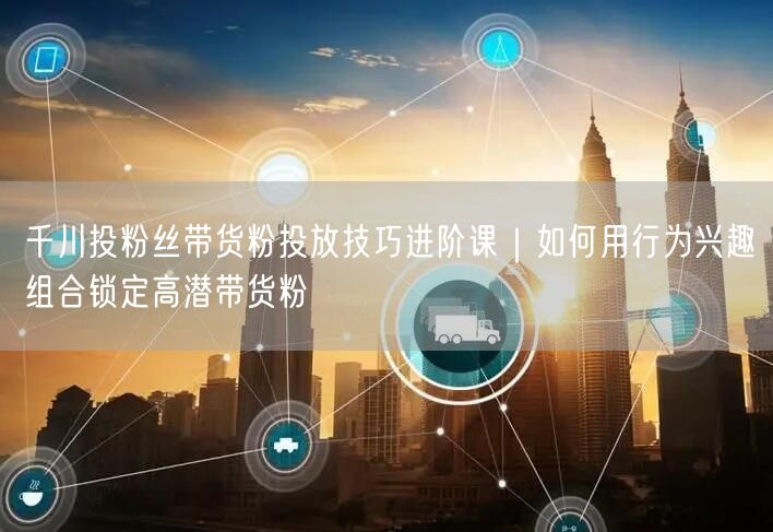 千川投粉丝带货粉投放技巧进阶课｜如何用行为兴趣组合锁定高潜带货粉