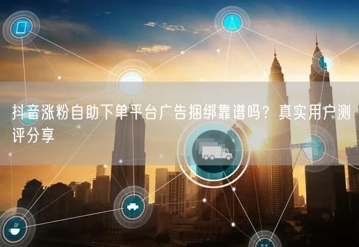 抖音涨粉自助下单平台广告捆绑靠谱吗?真实用户测评分享
