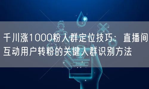 千川涨1000粉人群定位技巧:直播间互动用户转粉的关键人群识别方法