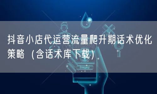 抖音小店代运营流量爬升期话术优化策略（含话术库下载）
