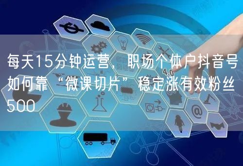 每天15分钟运营,职场个体户抖音号如何靠“微课切片”稳定涨有效粉丝500