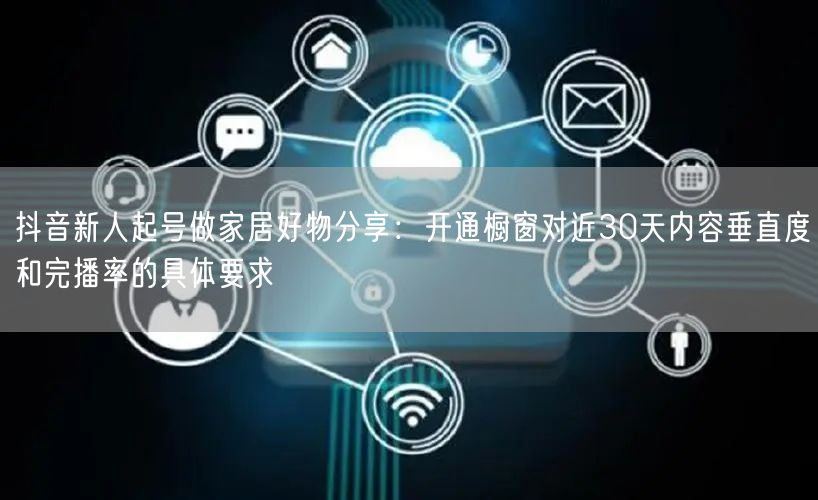 抖音新人起号做家居好物分享：开通橱窗对近30天内容垂直度和完播率的具体要求