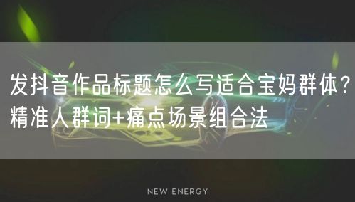 发抖音作品标题怎么写适合宝妈群体？精准人群词+痛点场景组合法
