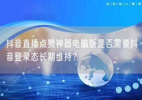 抖音直播点赞神器电脑版是否需要抖音登录态长期维持?
