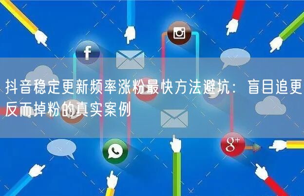 抖音稳定更新频率涨粉最快方法避坑:盲目追更反而掉粉的真实案例