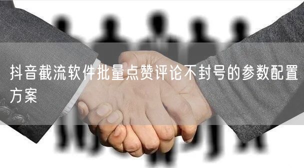 抖音截流软件批量点赞评论不封号的参数配置方案