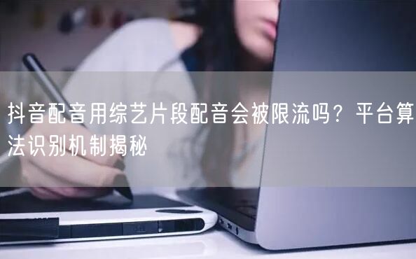 抖音配音用综艺片段配音会被限流吗?平台算法识别机制揭秘