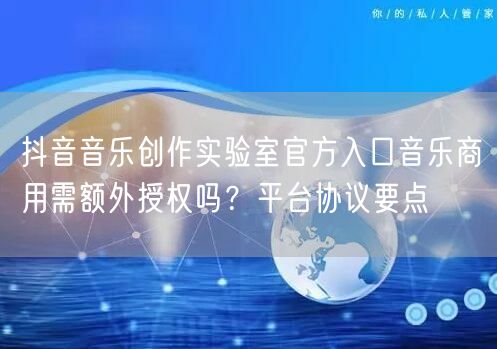 抖音音乐创作实验室官方入口音乐商用需额外授权吗?平台协议要点