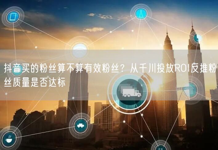 抖音买的粉丝算不算有效粉丝?从千川投放ROI反推粉丝质量是否达标