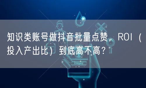知识类账号做抖音批量点赞，ROI（投入产出比）到底高不高？