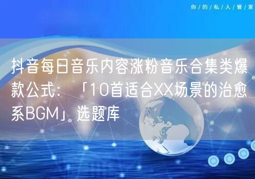 抖音每日音乐内容涨粉音乐合集类爆款公式：「10首适合XX场景的治愈系BGM」选题