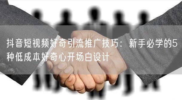 抖音短视频好奇引流推广技巧：新手必学的5种低成本好奇心开场白设计