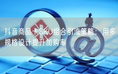 抖音商品卡SKU组合引流策略：用多规格设计提升加购率